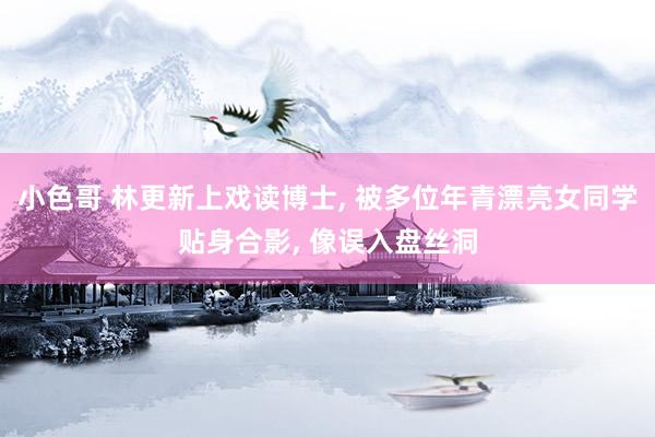小色哥 林更新上戏读博士， 被多位年青漂亮女同学贴身合影， 像误入盘丝洞