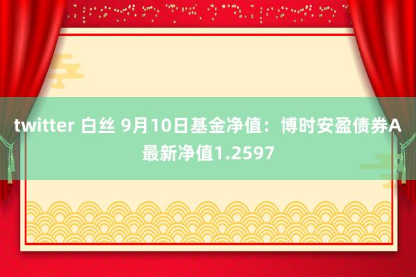 twitter 白丝 9月10日基金净值：博时安盈债券A最新净值1.2597