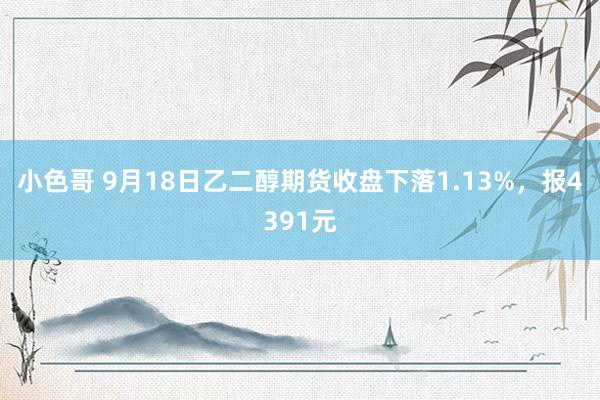 小色哥 9月18日乙二醇期货收盘下落1.13%，报4391元