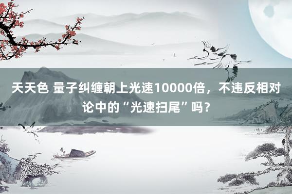 天天色 量子纠缠朝上光速10000倍，不违反相对论中的“光速扫尾”吗？