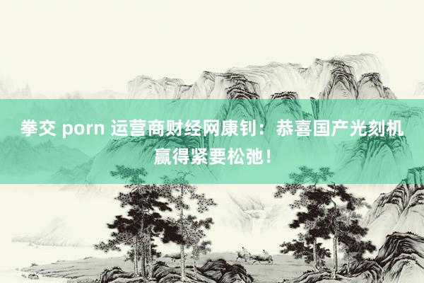拳交 porn 运营商财经网康钊：恭喜国产光刻机赢得紧要松弛！