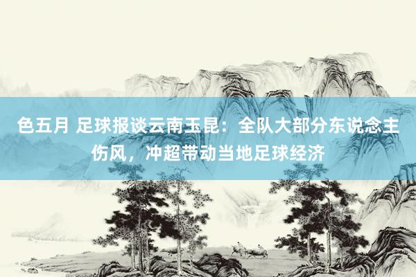 色五月 足球报谈云南玉昆：全队大部分东说念主伤风，冲超带动当地足球经济