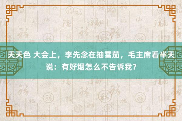 天天色 大会上，李先念在抽雪茄，毛主席看半天说：有好烟怎么不告诉我？