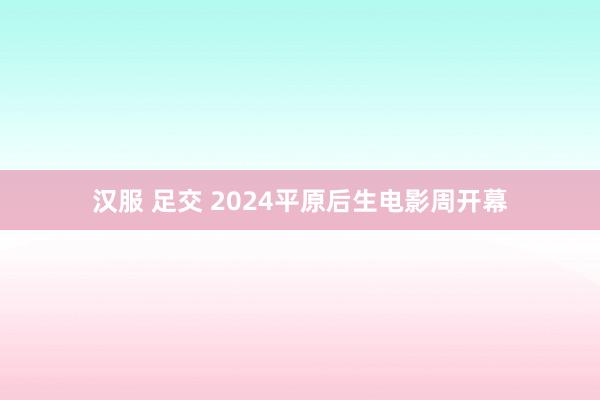 汉服 足交 2024平原后生电影周开幕