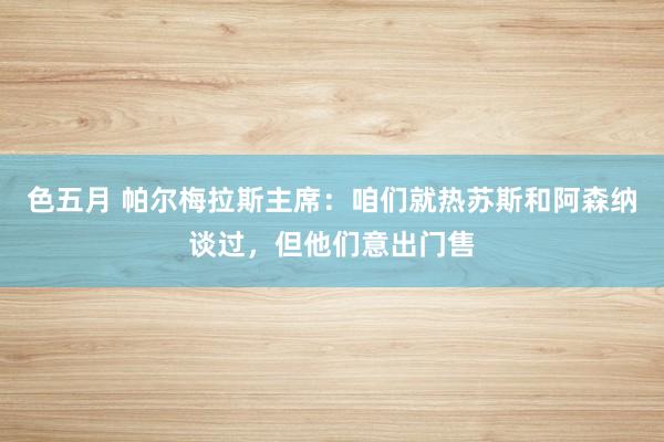 色五月 帕尔梅拉斯主席：咱们就热苏斯和阿森纳谈过，但他们意出门售