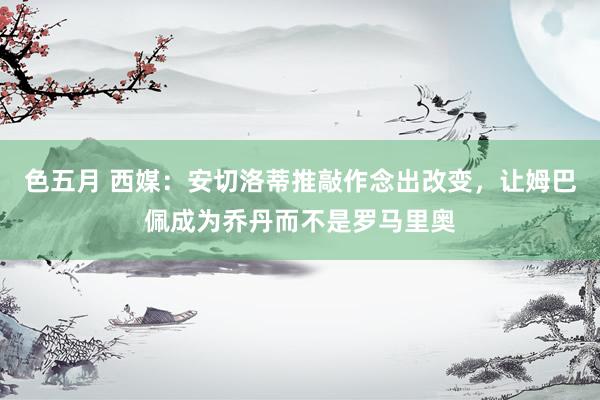 色五月 西媒：安切洛蒂推敲作念出改变，让姆巴佩成为乔丹而不是罗马里奥