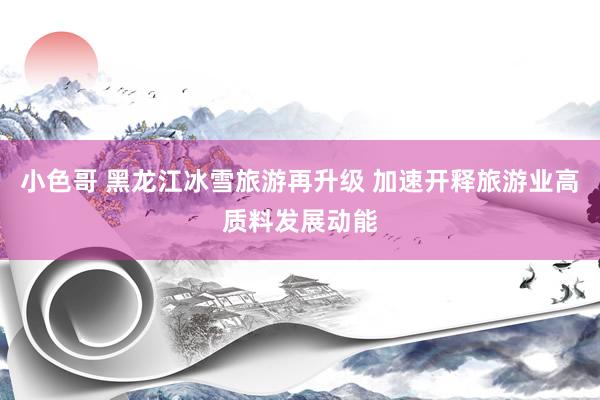 小色哥 黑龙江冰雪旅游再升级 加速开释旅游业高质料发展动能