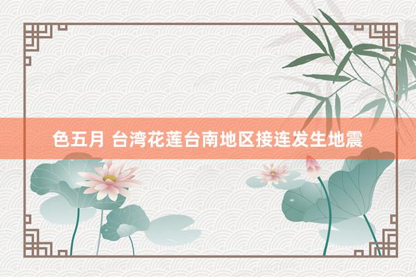 色五月 台湾花莲台南地区接连发生地震