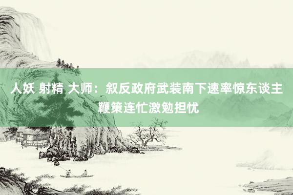 人妖 射精 大师：叙反政府武装南下速率惊东谈主 鞭策连忙激勉担忧