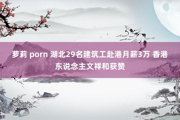 萝莉 porn 湖北29名建筑工赴港月薪3万 香港东说念主文祥和获赞