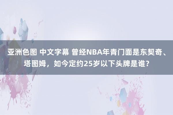 亚洲色图 中文字幕 曾经NBA年青门面是东契奇、塔图姆，如今定约25岁以下头牌是谁？