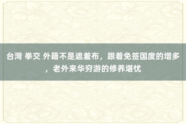 台灣 拳交 外籍不是遮羞布，跟着免签国度的增多，老外来华穷游的修养堪忧