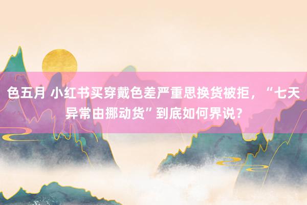 色五月 小红书买穿戴色差严重思换货被拒，“七天异常由挪动货”到底如何界说？