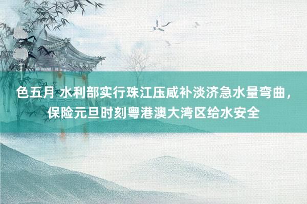 色五月 水利部实行珠江压咸补淡济急水量弯曲，保险元旦时刻粤港澳大湾区给水安全