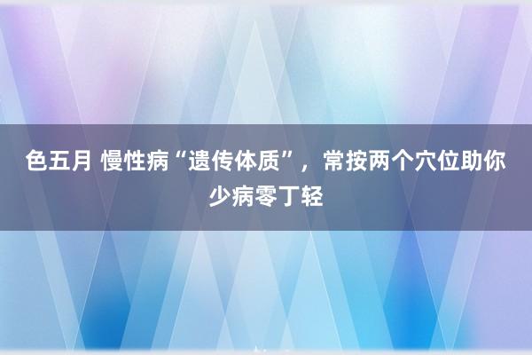 色五月 慢性病“遗传体质”，常按两个穴位助你少病零丁轻