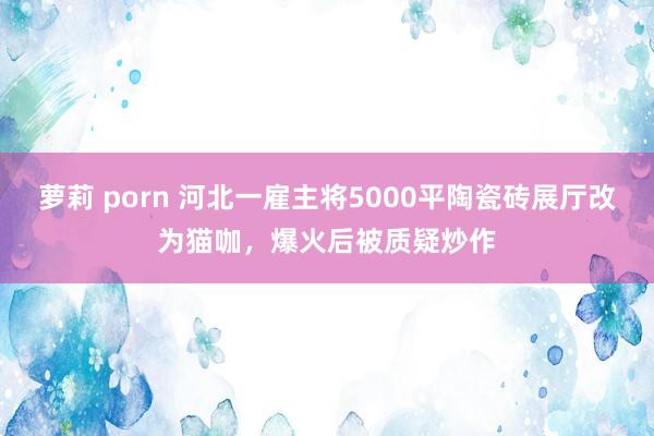 萝莉 porn 河北一雇主将5000平陶瓷砖展厅改为猫咖，爆火后被质疑炒作
