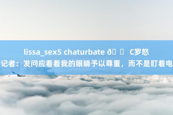 lissa_sex5 chaturbate 😠C罗怒怼记者：发问应看着我的眼睛予以尊重，而不是盯着电脑