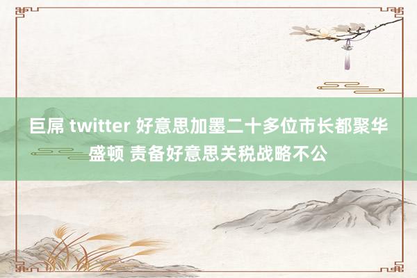 巨屌 twitter 好意思加墨二十多位市长都聚华盛顿 责备好意思关税战略不公